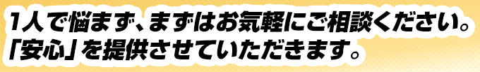 1人で悩まず、まずはお気軽にご相談ください。「安心」を提供させていただきます。