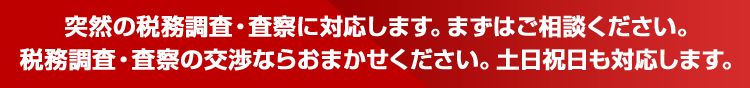 突然の税務調査・査察に対応します。まずはご相談ください。税務調査・査察の交渉ならおまかせください。土日祝日も対応します。
