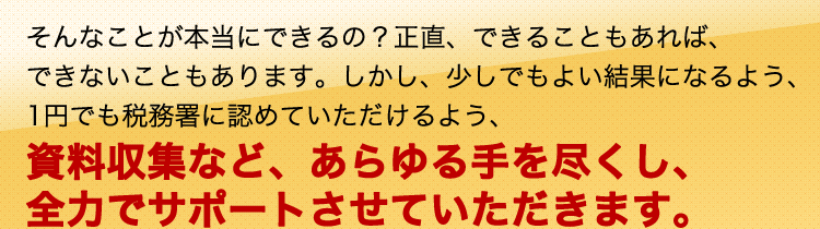 そんなことが本当にできるの?正直、できることもあれば、できないこともあります。しかし、少しでもよい結果になるよう、1円でも税務署に認めていただけるよう、資料収集など、あらゆる手を尽くし、全力でサポートさせていただきます。